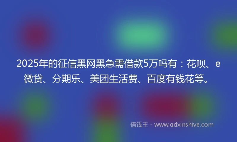 2025年的征信黑网黑急需借款5万吗有：花呗、e微贷、分期乐、美团生活费、百度有钱花等。