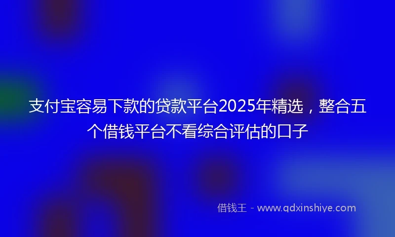 支付宝容易下款的贷款平台2025年精选，整合五个借钱平台不看综合评估的口子