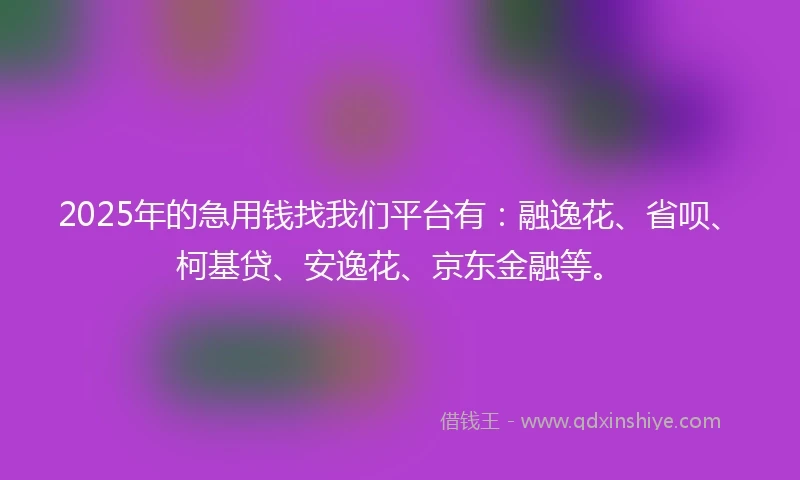 2025年的急用钱找我们平台有：融逸花、省呗、柯基贷、安逸花、京东金融等。