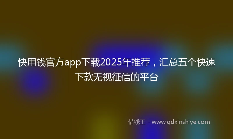 快用钱官方app下载2025年推荐，汇总五个快速下款无视征信的平台