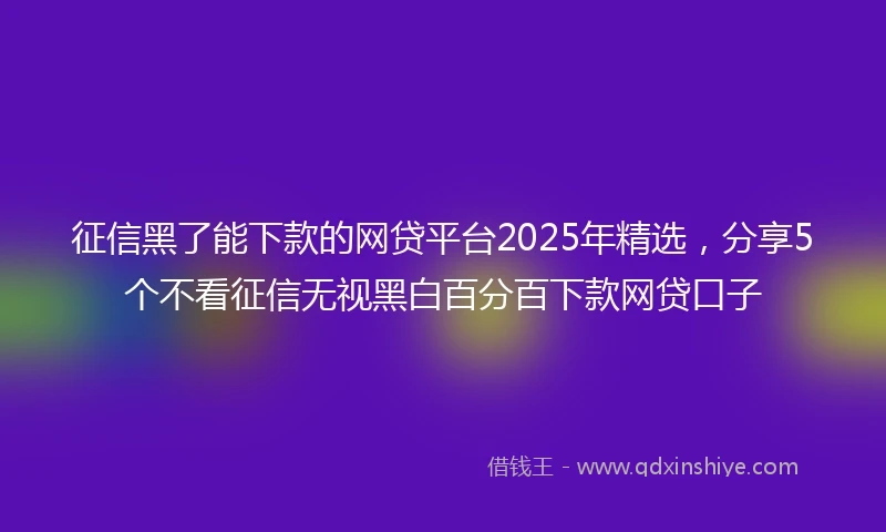 征信黑了能下款的网贷平台2025年精选，分享5个不看征信无视黑白百分百下款网贷口子