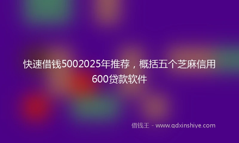 快速借钱5002025年推荐，概括五个芝麻信用600贷款软件