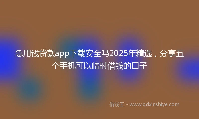 急用钱贷款app下载安全吗2025年精选，分享五个手机可以临时借钱的口子