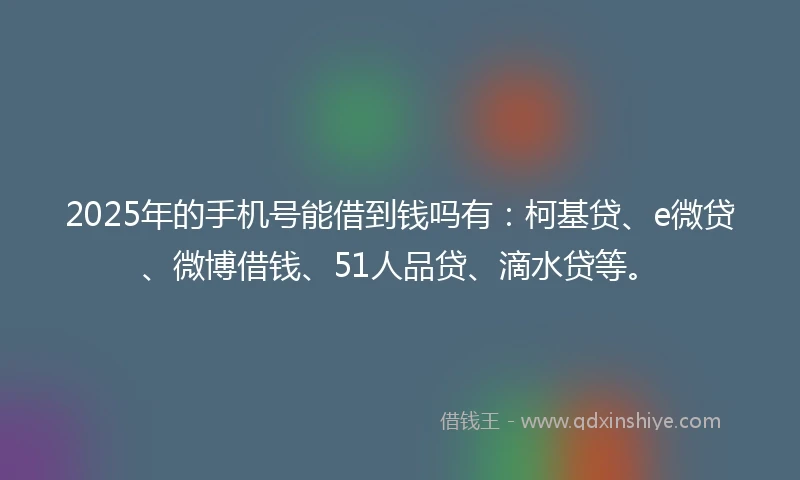 2025年的手机号能借到钱吗有：柯基贷、e微贷、微博借钱、51人品贷、滴水贷等。