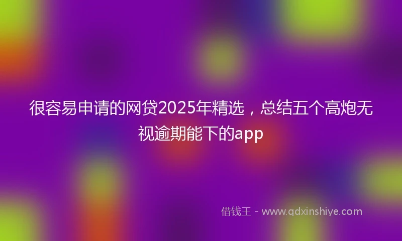 很容易申请的网贷2025年精选，总结五个高炮无视逾期能下的app