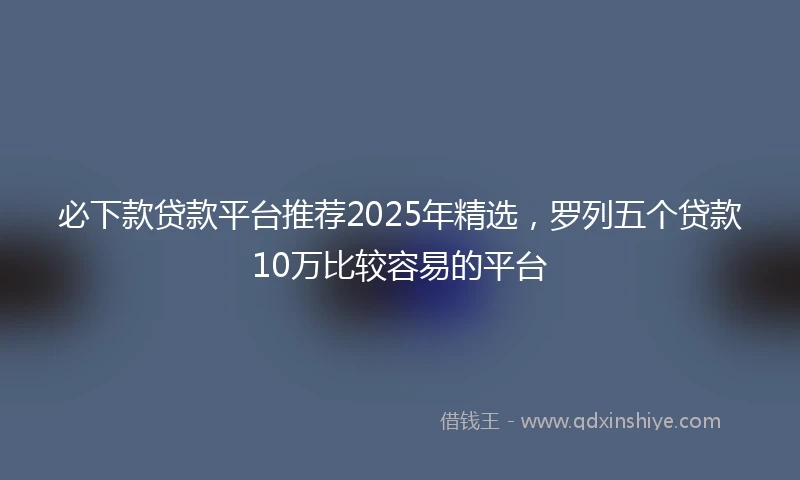 必下款贷款平台推荐2025年精选，罗列五个贷款10万比较容易的平台