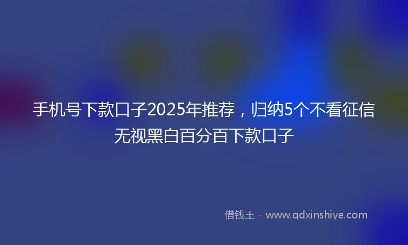 手机号下款口子2025年推荐，归纳5个不看征信无视黑白百分百下款口子