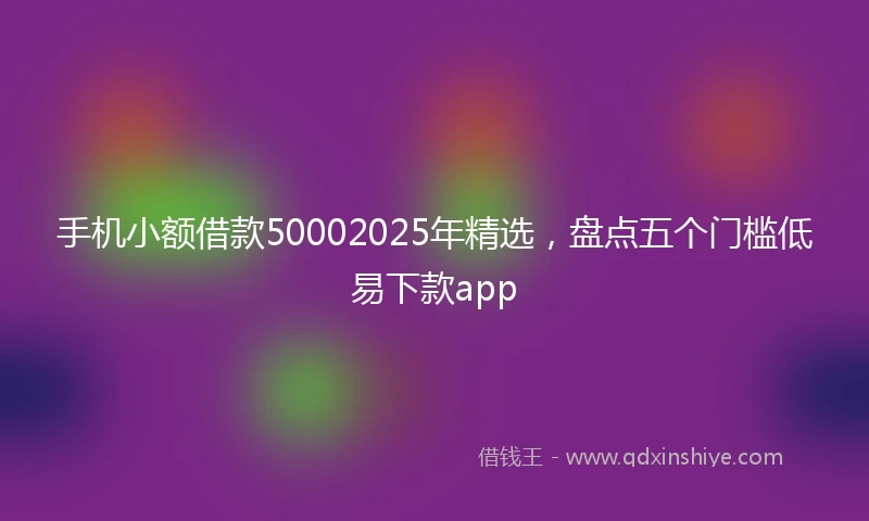 手机小额借款50002025年精选，盘点五个门槛低易下款app
