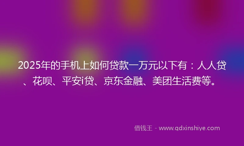 2025年的手机上如何贷款一万元以下有：人人贷、花呗、平安i贷、京东金融、美团生活费等。