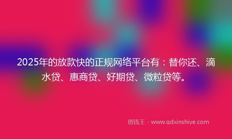 2025年的放款快的正规网络平台有：替你还、滴水贷、惠商贷、好期贷、微粒贷等。