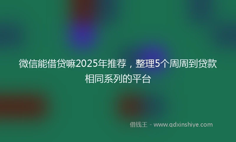 微信能借贷嘛2025年推荐，整理5个周周到贷款相同系列的平台