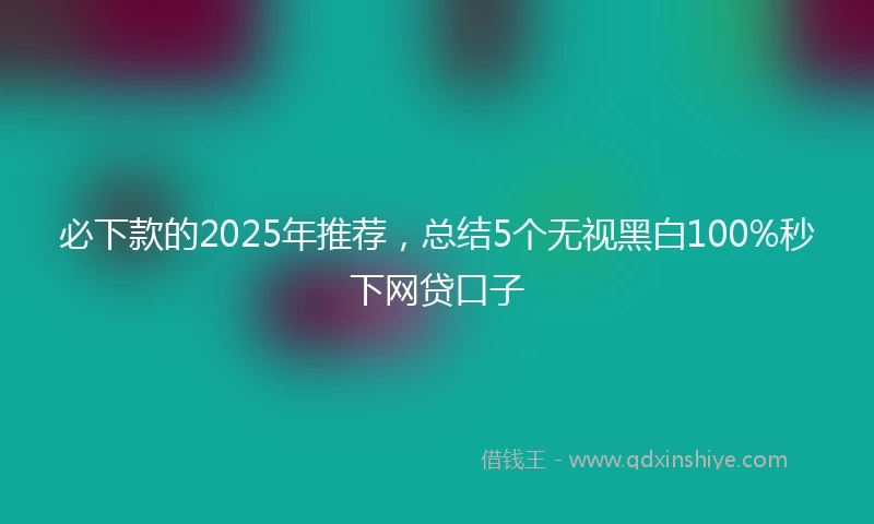 必下款的2025年推荐，总结5个无视黑白100%秒下网贷口子