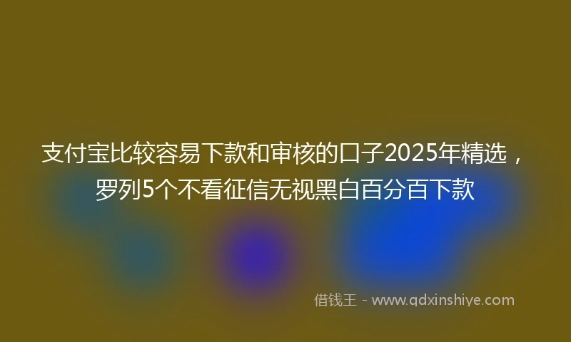 支付宝比较容易下款和审核的口子2025年精选，罗列5个不看征信无视黑白百分百下款