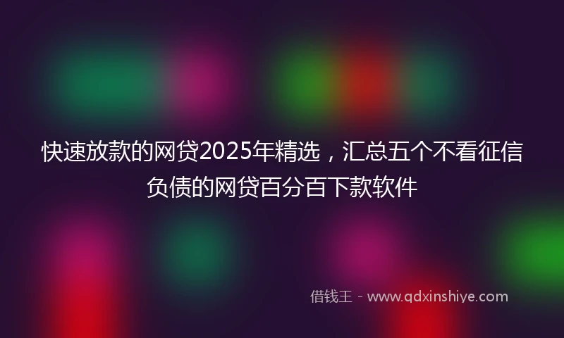 快速放款的网贷2025年精选，汇总五个不看征信负债的网贷百分百下款软件