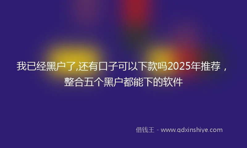 我已经黑户了,还有口子可以下款吗2025年推荐，整合五个黑户都能下的软件