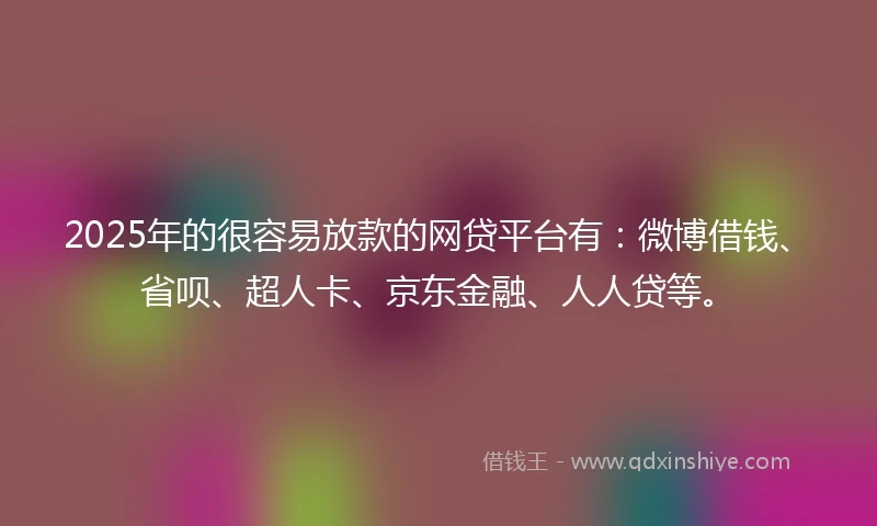 2025年的很容易放款的网贷平台有：微博借钱、省呗、超人卡、京东金融、人人贷等。