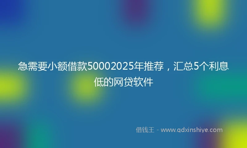 急需要小额借款50002025年推荐，汇总5个利息低的网贷软件