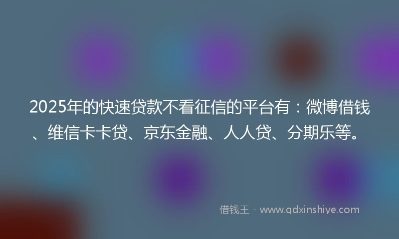 2025年的快速贷款不看征信的平台有：微博借钱、维信卡卡贷、京东金融、人人贷、分期乐等。