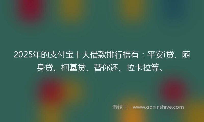 2025年的支付宝十大借款排行榜有：平安i贷、随身贷、柯基贷、替你还、拉卡拉等。