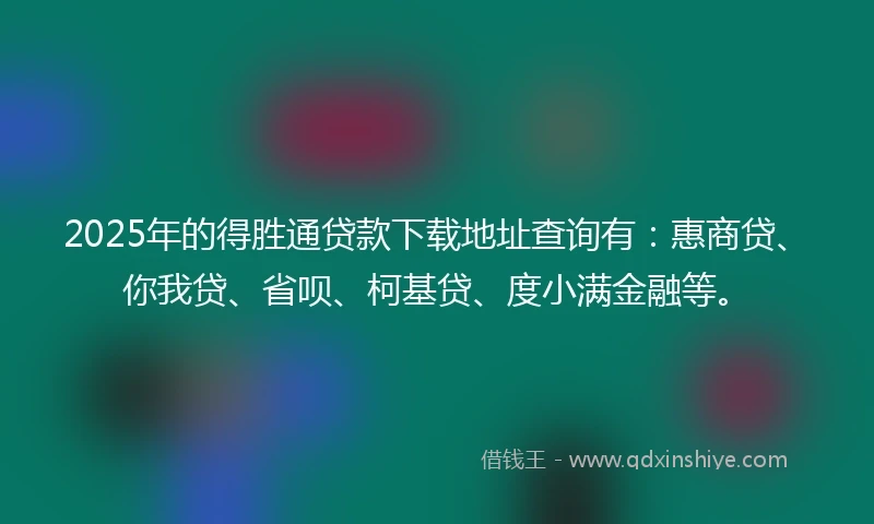 2025年的得胜通贷款下载地址查询有：惠商贷、你我贷、省呗、柯基贷、度小满金融等。