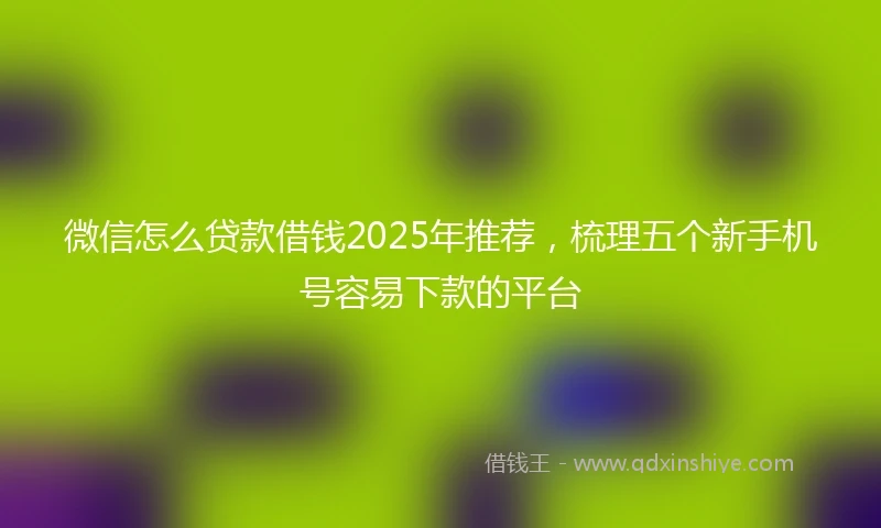 微信怎么贷款借钱2025年推荐，梳理五个新手机号容易下款的平台