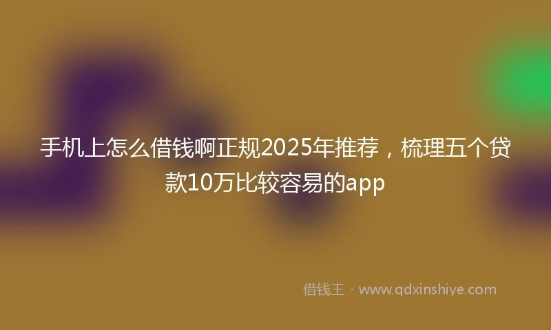 手机上怎么借钱啊正规2025年推荐，梳理五个贷款10万比较容易的app