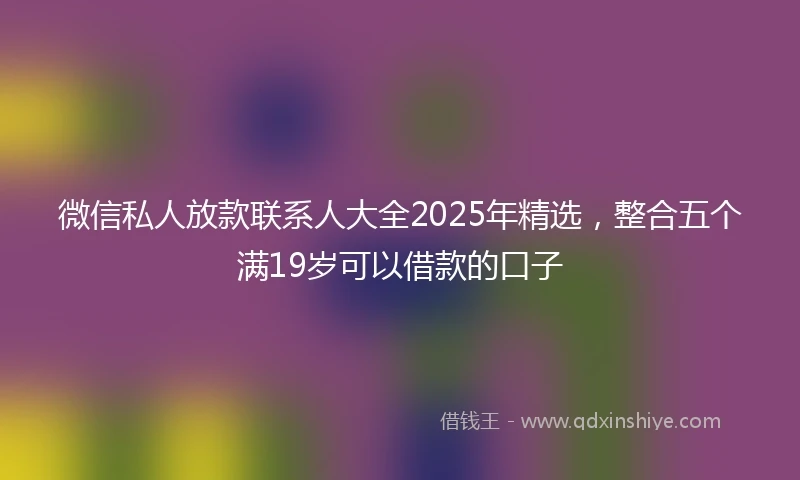 微信私人放款联系人大全2025年精选，整合五个满19岁可以借款的口子