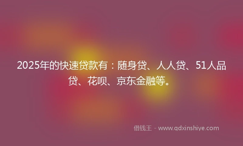 2025年的快速贷款有：随身贷、人人贷、51人品贷、花呗、京东金融等。