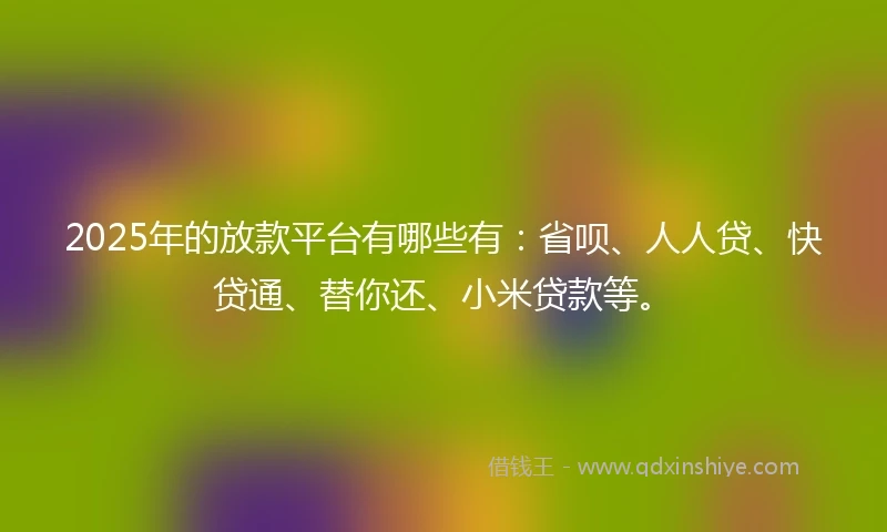 2025年的放款平台有哪些有：省呗、人人贷、快贷通、替你还、小米贷款等。