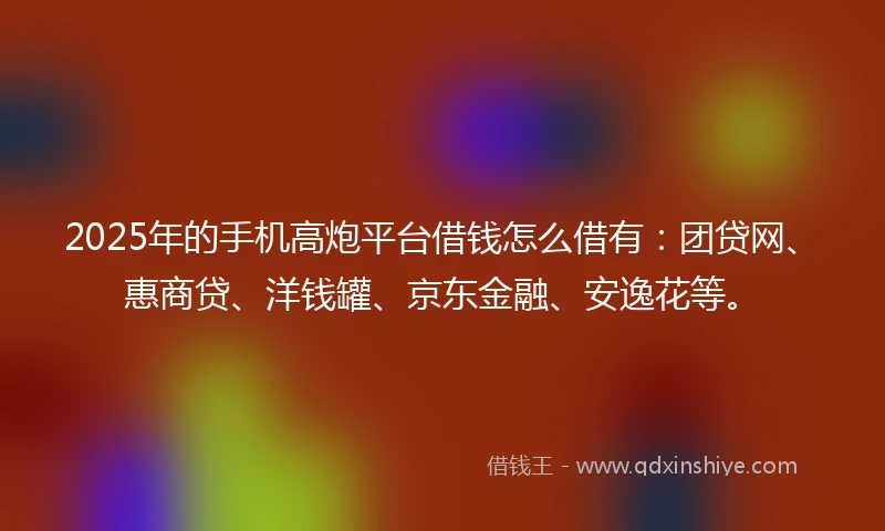 2025年的手机高炮平台借钱怎么借有：团贷网、惠商贷、洋钱罐、京东金融、安逸花等。