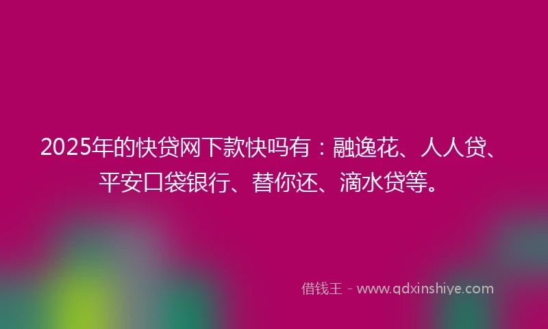2025年的快贷网下款快吗有：融逸花、人人贷、平安口袋银行、替你还、滴水贷等。
