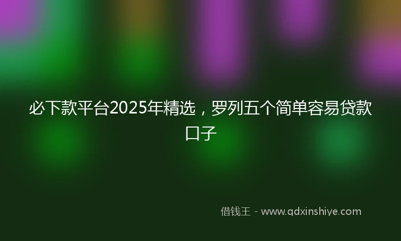 必下款平台2025年精选，罗列五个简单容易贷款口子