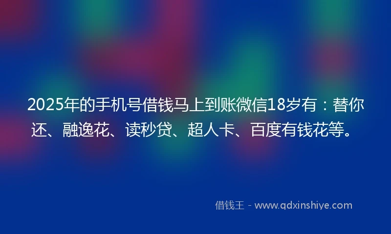 2025年的手机号借钱马上到账微信18岁有：替你还、融逸花、读秒贷、超人卡、百度有钱花等。