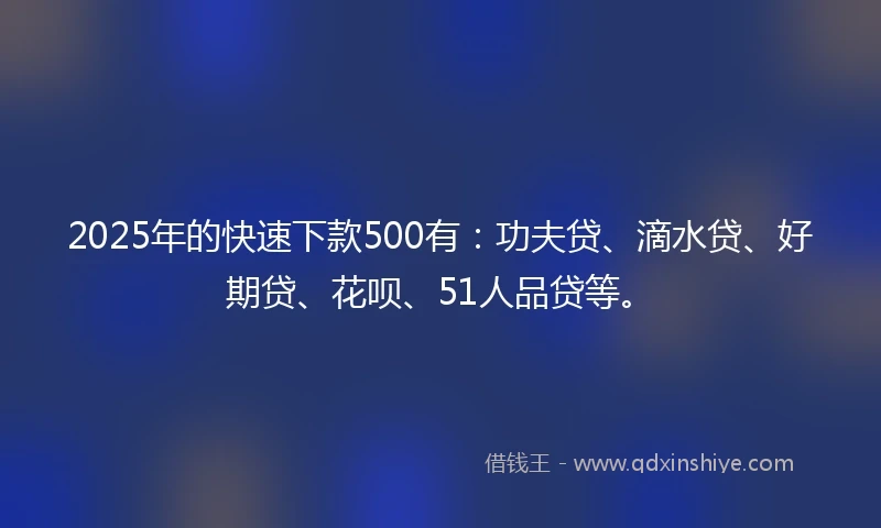 2025年的快速下款500有：功夫贷、滴水贷、好期贷、花呗、51人品贷等。