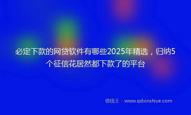 必定下款的网贷软件有哪些2025年精选，归纳5个征信花居然都下款了的平台