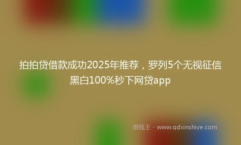 拍拍贷借款成功2025年推荐，罗列5个无视征信黑白100%秒下网贷app