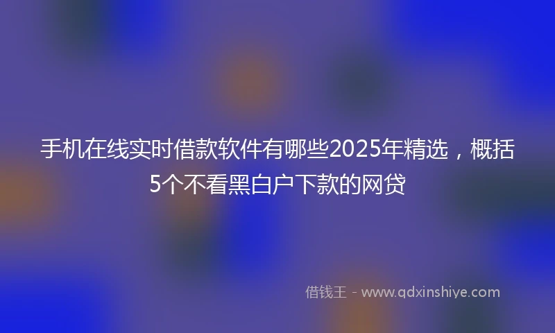 手机在线实时借款软件有哪些2025年精选，概括5个不看黑白户下款的网贷