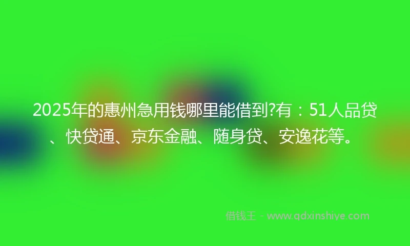 2025年的惠州急用钱哪里能借到?有：51人品贷、快贷通、京东金融、随身贷、安逸花等。