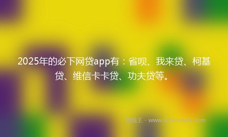 2025年的必下网贷app有：省呗、我来贷、柯基贷、维信卡卡贷、功夫贷等。