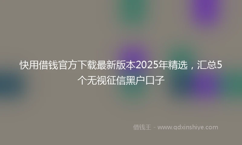 快用借钱官方下载最新版本2025年精选，汇总5个无视征信黑户口子