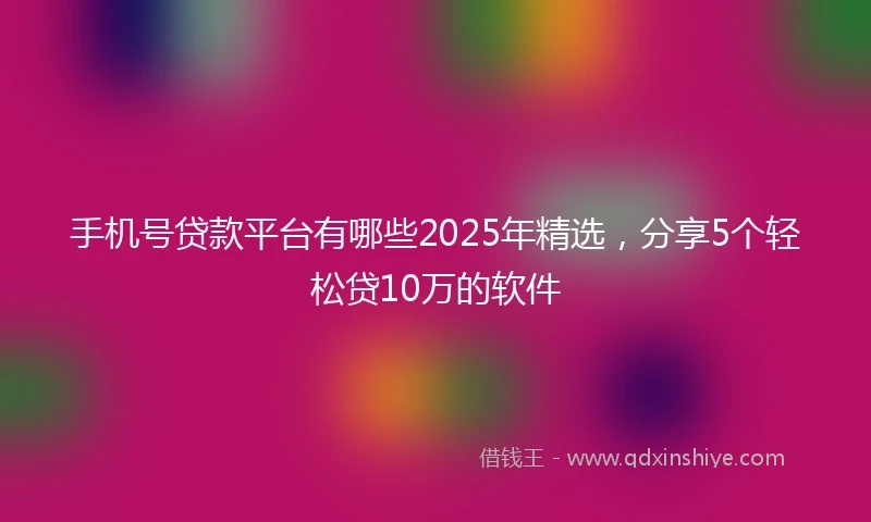 手机号贷款平台有哪些2025年精选，分享5个轻松贷10万的软件
