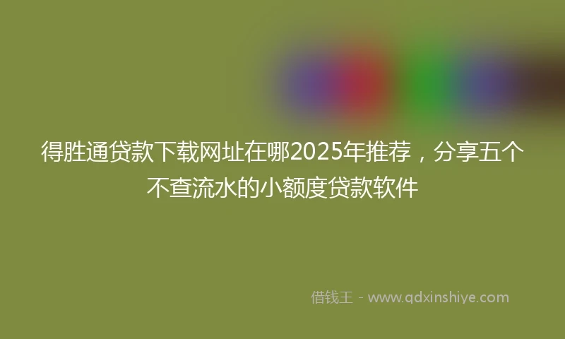 得胜通贷款下载网址在哪2025年推荐，分享五个不查流水的小额度贷款软件