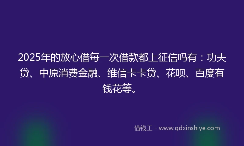 2025年的放心借每一次借款都上征信吗有：功夫贷、中原消费金融、维信卡卡贷、花呗、百度有钱花等。