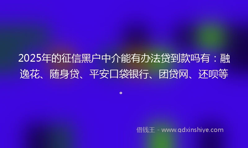 2025年的征信黑户中介能有办法贷到款吗有：融逸花、随身贷、平安口袋银行、团贷网、还呗等。