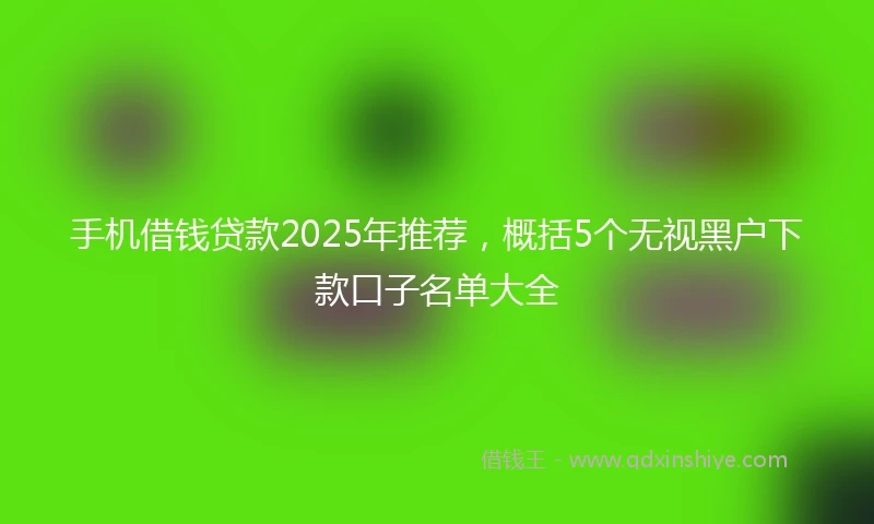 手机借钱贷款2025年推荐，概括5个无视黑户下款口子名单大全