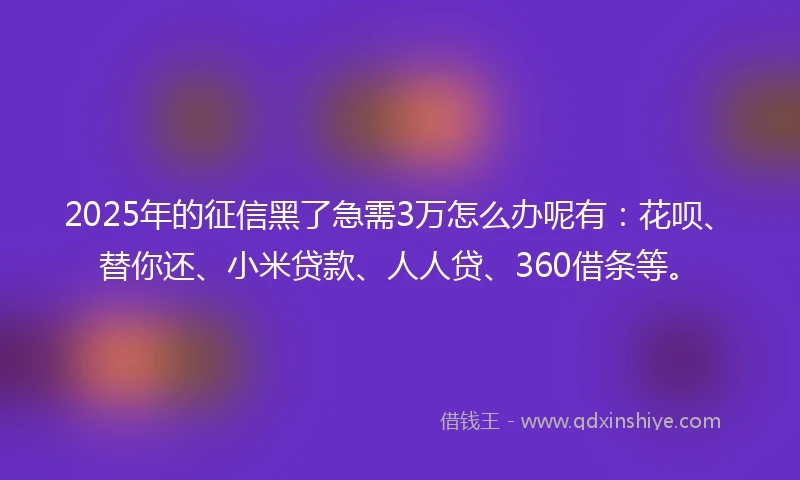 2025年的征信黑了急需3万怎么办呢有：花呗、替你还、小米贷款、人人贷、360借条等。
