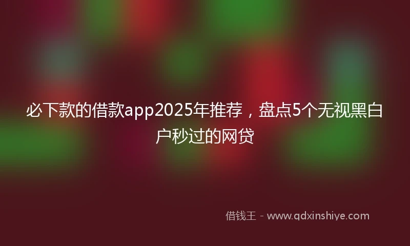 必下款的借款app2025年推荐，盘点5个无视黑白户秒过的网贷