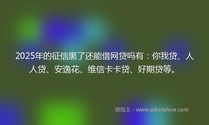 2025年的征信黑了还能借网贷吗有：你我贷、人人贷、安逸花、维信卡卡贷、好期贷等。