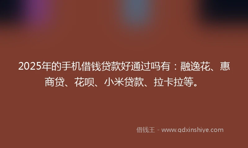 2025年的手机借钱贷款好通过吗有：融逸花、惠商贷、花呗、小米贷款、拉卡拉等。