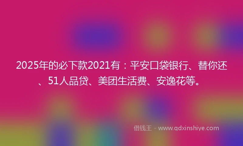 2025年的必下款2021有：平安口袋银行、替你还、51人品贷、美团生活费、安逸花等。